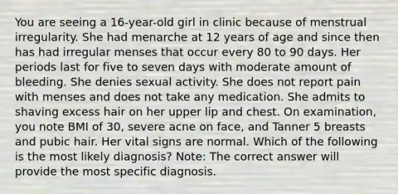 You are seeing a 16-year-old girl in clinic because of menstrual irregularity. She had menarche at 12 years of age and since then has had irregular menses that occur every 80 to 90 days. Her periods last for five to seven days with moderate amount of bleeding. She denies sexual activity. She does not report pain with menses and does not take any medication. She admits to shaving excess hair on her upper lip and chest. On examination, you note BMI of 30, severe acne on face, and Tanner 5 breasts and pubic hair. Her vital signs are normal. Which of the following is the most likely diagnosis? Note: The correct answer will provide the most specific diagnosis.