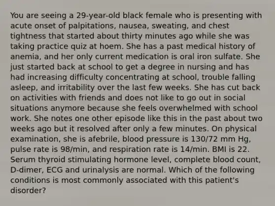 You are seeing a 29-year-old black female who is presenting with acute onset of palpitations, nausea, sweating, and chest tightness that started about thirty minutes ago while she was taking practice quiz at hoem. She has a past medical history of anemia, and her only current medication is oral iron sulfate. She just started back at school to get a degree in nursing and has had increasing difficulty concentrating at school, trouble falling asleep, and irritability over the last few weeks. She has cut back on activities with friends and does not like to go out in social situations anymore because she feels overwhelmed with school work. She notes one other episode like this in the past about two weeks ago but it resolved after only a few minutes. On physical examination, she is afebrile, blood pressure is 130/72 mm Hg, pulse rate is 98/min, and respiration rate is 14/min. BMI is 22. Serum thyroid stimulating hormone level, complete blood count, D-dimer, ECG and urinalysis are normal. Which of the following conditions is most commonly associated with this patient's disorder?