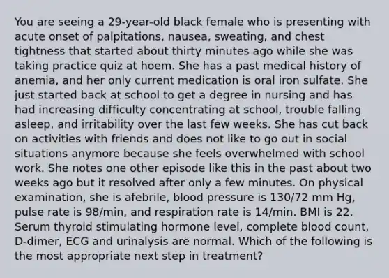 You are seeing a 29-year-old black female who is presenting with acute onset of palpitations, nausea, sweating, and chest tightness that started about thirty minutes ago while she was taking practice quiz at hoem. She has a past medical history of anemia, and her only current medication is oral iron sulfate. She just started back at school to get a degree in nursing and has had increasing difficulty concentrating at school, trouble falling asleep, and irritability over the last few weeks. She has cut back on activities with friends and does not like to go out in social situations anymore because she feels overwhelmed with school work. She notes one other episode like this in the past about two weeks ago but it resolved after only a few minutes. On physical examination, she is afebrile, blood pressure is 130/72 mm Hg, pulse rate is 98/min, and respiration rate is 14/min. BMI is 22. Serum thyroid stimulating hormone level, complete blood count, D-dimer, ECG and urinalysis are normal. Which of the following is the most appropriate next step in treatment?