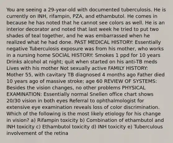 You are seeing a 29-year-old with documented tuberculosis. He is currently on INH, rifampin, PZA, and ethambutol. He comes in because he has noted that he cannot see colors as well. He is an interior decorator and noted that last week he tried to put two shades of teal together, and he was embarrassed when he realized what he had done. PAST MEDICAL HISTORY: Essentially negative Tuberculosis exposure was from his mother, who works in a nursing home SOCIAL HISTORY: Smokes 1 ppd for 10 years Drinks alcohol at night; quit when started on his anti-TB meds Lives with his mother Not sexually active FAMILY HISTORY: Mother 55, with cavitary TB diagnosed 4 months ago Father died 10 years ago of massive stroke; age 60 REVIEW OF SYSTEMS: Besides the vision changes, no other problems PHYSICAL EXAMINATION: Essentially normal Snellen office chart shows 20/30 vision in both eyes Referral to ophthalmologist for extensive eye examination reveals loss of color discrimination. Which of the following is the most likely etiology for his change in vision? a) Rifampin toxicity b) Combination of ethambutol and INH toxicity c) Ethambutol toxicity d) INH toxicity e) Tuberculous involvement of the retina