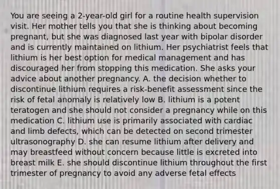 You are seeing a 2-year-old girl for a routine health supervision visit. Her mother tells you that she is thinking about becoming pregnant, but she was diagnosed last year with bipolar disorder and is currently maintained on lithium. Her psychiatrist feels that lithium is her best option for medical management and has discouraged her from stopping this medication. She asks your advice about another pregnancy. A. the decision whether to discontinue lithium requires a risk-benefit assessment since the risk of fetal anomaly is relatively low B. lithium is a potent teratogen and she should not consider a pregnancy while on this medication C. lithium use is primarily associated with cardiac and limb defects, which can be detected on second trimester ultrasonography D. she can resume lithium after delivery and may breastfeed without concern because little is excreted into breast milk E. she should discontinue lithium throughout the first trimester of pregnancy to avoid any adverse fetal effects