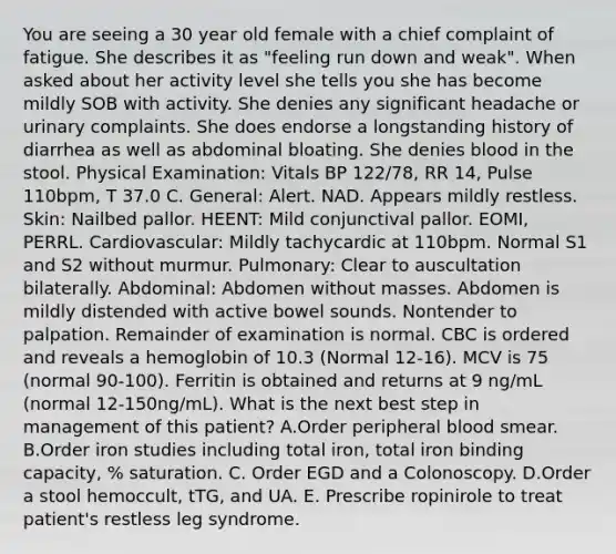 You are seeing a 30 year old female with a chief complaint of fatigue. She describes it as "feeling run down and weak". When asked about her activity level she tells you she has become mildly SOB with activity. She denies any significant headache or urinary complaints. She does endorse a longstanding history of diarrhea as well as abdominal bloating. She denies blood in the stool. Physical Examination: Vitals BP 122/78, RR 14, Pulse 110bpm, T 37.0 C. General: Alert. NAD. Appears mildly restless. Skin: Nailbed pallor. HEENT: Mild conjunctival pallor. EOMI, PERRL. Cardiovascular: Mildly tachycardic at 110bpm. Normal S1 and S2 without murmur. Pulmonary: Clear to auscultation bilaterally. Abdominal: Abdomen without masses. Abdomen is mildly distended with active bowel sounds. Nontender to palpation. Remainder of examination is normal. CBC is ordered and reveals a hemoglobin of 10.3 (Normal 12-16). MCV is 75 (normal 90-100). Ferritin is obtained and returns at 9 ng/mL (normal 12-150ng/mL). What is the next best step in management of this patient? A.Order peripheral blood smear. B.Order iron studies including total iron, total iron binding capacity, % saturation. C. Order EGD and a Colonoscopy. D.Order a stool hemoccult, tTG, and UA. E. Prescribe ropinirole to treat patient's restless leg syndrome.