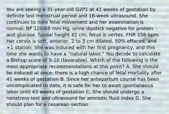 You are seeing a 31-year-old G2P1 at 41 weeks of gestation by definite last menstrual period and 16-week ultrasound. She continues to note fetal movement and her examination is normal: BP 120/68 mm Hg, urine dipstick negative for protein and glucose, fundal height 42 cm, fetus is vertex, FHR 156 bpm. Her cervix is soft, anterior, 2 to 3 cm dilated, 50% effaced, and +1 station. She was induced with her first pregnancy, and this time she wants to have a "natural labor." You decide to calculate a Bishop score of 9-10 (favorable). Which of the following is the most appropriate recommendations at this point? A. She should be induced at once; there is a high chance of fetal mortality after 41 weeks of gestation B. Since her antepartum course has been uncomplicated to date, it is safe for her to await spontaneous labor until 43 weeks of gestation C. She should undergo a nonstress test and ultrasound for amniotic fluid index D. She should plan for a cesarean section