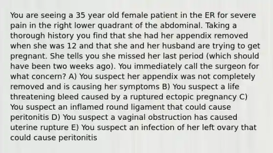 You are seeing a 35 year old female patient in the ER for severe pain in the right lower quadrant of the abdominal. Taking a thorough history you find that she had her appendix removed when she was 12 and that she and her husband are trying to get pregnant. She tells you she missed her last period (which should have been two weeks ago). You immediately call the surgeon for what concern? A) You suspect her appendix was not completely removed and is causing her symptoms B) You suspect a life threatening bleed caused by a ruptured ectopic pregnancy C) You suspect an inflamed round ligament that could cause peritonitis D) You suspect a vaginal obstruction has caused uterine rupture E) You suspect an infection of her left ovary that could cause peritonitis