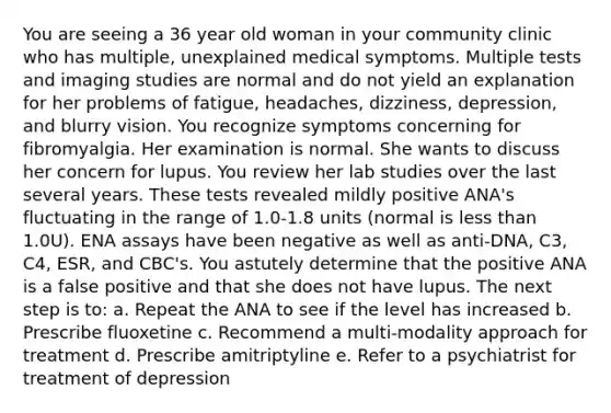 You are seeing a 36 year old woman in your community clinic who has multiple, unexplained medical symptoms. Multiple tests and imaging studies are normal and do not yield an explanation for her problems of fatigue, headaches, dizziness, depression, and blurry vision. You recognize symptoms concerning for fibromyalgia. Her examination is normal. She wants to discuss her concern for lupus. You review her lab studies over the last several years. These tests revealed mildly positive ANA's fluctuating in the range of 1.0-1.8 units (normal is less than 1.0U). ENA assays have been negative as well as anti-DNA, C3, C4, ESR, and CBC's. You astutely determine that the positive ANA is a false positive and that she does not have lupus. The next step is to: a. Repeat the ANA to see if the level has increased b. Prescribe fluoxetine c. Recommend a multi-modality approach for treatment d. Prescribe amitriptyline e. Refer to a psychiatrist for treatment of depression