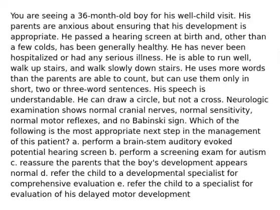 You are seeing a 36-month-old boy for his well-child visit. His parents are anxious about ensuring that his development is appropriate. He passed a hearing screen at birth and, other than a few colds, has been generally healthy. He has never been hospitalized or had any serious illness. He is able to run well, walk up stairs, and walk slowly down stairs. He uses more words than the parents are able to count, but can use them only in short, two or three-word sentences. His speech is understandable. He can draw a circle, but not a cross. Neurologic examination shows normal cranial nerves, normal sensitivity, normal motor reflexes, and no Babinski sign. Which of the following is the most appropriate next step in the management of this patient? a. perform a brain-stem auditory evoked potential hearing screen b. perform a screening exam for autism c. reassure the parents that the boy's development appears normal d. refer the child to a developmental specialist for comprehensive evaluation e. refer the child to a specialist for evaluation of his delayed motor development