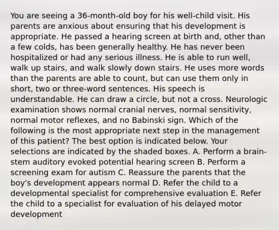 You are seeing a 36-month-old boy for his well-child visit. His parents are anxious about ensuring that his development is appropriate. He passed a hearing screen at birth and, other than a few colds, has been generally healthy. He has never been hospitalized or had any serious illness. He is able to run well, walk up stairs, and walk slowly down stairs. He uses more words than the parents are able to count, but can use them only in short, two or three-word sentences. His speech is understandable. He can draw a circle, but not a cross. Neurologic examination shows normal cranial nerves, normal sensitivity, normal motor reflexes, and no Babinski sign. Which of the following is the most appropriate next step in the management of this patient? The best option is indicated below. Your selections are indicated by the shaded boxes. A. Perform a brain-stem auditory evoked potential hearing screen B. Perform a screening exam for autism C. Reassure the parents that the boy's development appears normal D. Refer the child to a developmental specialist for comprehensive evaluation E. Refer the child to a specialist for evaluation of his delayed motor development