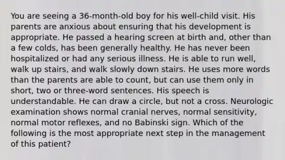 You are seeing a 36-month-old boy for his well-child visit. His parents are anxious about ensuring that his development is appropriate. He passed a hearing screen at birth and, other than a few colds, has been generally healthy. He has never been hospitalized or had any serious illness. He is able to run well, walk up stairs, and walk slowly down stairs. He uses more words than the parents are able to count, but can use them only in short, two or three-word sentences. His speech is understandable. He can draw a circle, but not a cross. Neurologic examination shows normal cranial nerves, normal sensitivity, normal motor reflexes, and no Babinski sign. Which of the following is the most appropriate next step in the management of this patient?