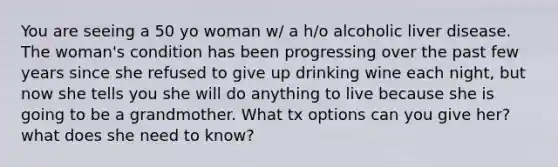 You are seeing a 50 yo woman w/ a h/o alcoholic liver disease. The woman's condition has been progressing over the past few years since she refused to give up drinking wine each night, but now she tells you she will do anything to live because she is going to be a grandmother. What tx options can you give her? what does she need to know?