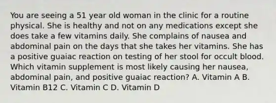 You are seeing a 51 year old woman in the clinic for a routine physical. She is healthy and not on any medications except she does take a few vitamins daily. She complains of nausea and abdominal pain on the days that she takes her vitamins. She has a positive guaiac reaction on testing of her stool for occult blood. Which vitamin supplement is most likely causing her nausea, abdominal pain, and positive guaiac reaction? A. Vitamin A B. Vitamin B12 C. Vitamin C D. Vitamin D