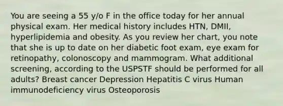 You are seeing a 55 y/o F in the office today for her annual physical exam. Her medical history includes HTN, DMII, hyperlipidemia and obesity. As you review her chart, you note that she is up to date on her diabetic foot exam, eye exam for retinopathy, colonoscopy and mammogram. What additional screening, according to the USPSTF should be performed for all adults? Breast cancer Depression Hepatitis C virus Human immunodeficiency virus Osteoporosis