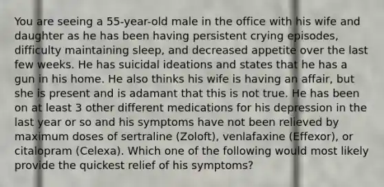 You are seeing a 55-year-old male in the office with his wife and daughter as he has been having persistent crying episodes, difficulty maintaining sleep, and decreased appetite over the last few weeks. He has suicidal ideations and states that he has a gun in his home. He also thinks his wife is having an affair, but she is present and is adamant that this is not true. He has been on at least 3 other different medications for his depression in the last year or so and his symptoms have not been relieved by maximum doses of sertraline (Zoloft), venlafaxine (Effexor), or citalopram (Celexa). Which one of the following would most likely provide the quickest relief of his symptoms?