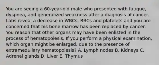 You are seeing a 60-year-old male who presented with fatigue, dyspnea, and generalized weakness after a diagnosis of cancer. Labs reveal a decrease in WBCs, RBCs and platelets and you are concerned that his bone marrow has been replaced by cancer. You reason that other organs may have been enlisted in the process of hematopoiesis. If you perform a physical examination, which organ might be enlarged, due to the presence of extramedullary hematopoiesis? A. Lymph nodes B. Kidneys C. Adrenal glands D. Liver E. Thymus