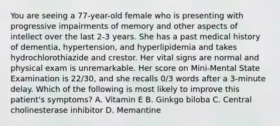 You are seeing a 77-year-old female who is presenting with progressive impairments of memory and other aspects of intellect over the last 2-3 years. She has a past medical history of dementia, hypertension, and hyperlipidemia and takes hydrochlorothiazide and crestor. Her vital signs are normal and physical exam is unremarkable. Her score on Mini-Mental State Examination is 22/30, and she recalls 0/3 words after a 3-minute delay. Which of the following is most likely to improve this patient's symptoms? A. Vitamin E B. Ginkgo biloba C. Central cholinesterase inhibitor D. Memantine