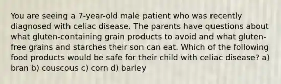 You are seeing a 7-year-old male patient who was recently diagnosed with celiac disease. The parents have questions about what gluten-containing grain products to avoid and what gluten-free grains and starches their son can eat. Which of the following food products would be safe for their child with celiac disease? a) bran b) couscous c) corn d) barley