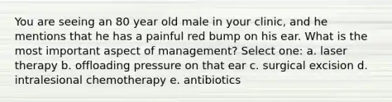 You are seeing an 80 year old male in your clinic, and he mentions that he has a painful red bump on his ear. What is the most important aspect of management? Select one: a. laser therapy b. offloading pressure on that ear c. surgical excision d. intralesional chemotherapy e. antibiotics