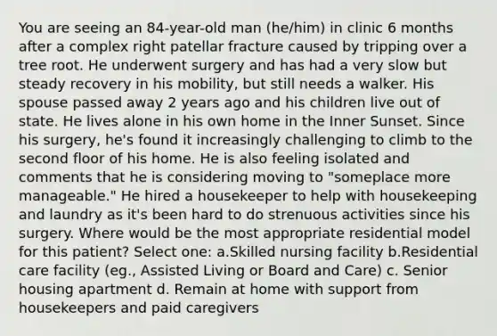 You are seeing an 84-year-old man (he/him) in clinic 6 months after a complex right patellar fracture caused by tripping over a tree root. He underwent surgery and has had a very slow but steady recovery in his mobility, but still needs a walker. His spouse passed away 2 years ago and his children live out of state. He lives alone in his own home in the Inner Sunset. Since his surgery, he's found it increasingly challenging to climb to the second floor of his home. He is also feeling isolated and comments that he is considering moving to "someplace more manageable." He hired a housekeeper to help with housekeeping and laundry as it's been hard to do strenuous activities since his surgery. Where would be the most appropriate residential model for this patient? Select one: a.Skilled nursing facility b.Residential care facility (eg., Assisted Living or Board and Care) c. Senior housing apartment d. Remain at home with support from housekeepers and paid caregivers