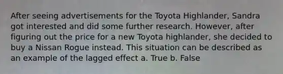 After seeing advertisements for the Toyota Highlander, Sandra got interested and did some further research. However, after figuring out the price for a new Toyota highlander, she decided to buy a Nissan Rogue instead. This situation can be described as an example of the lagged effect a. True b. False