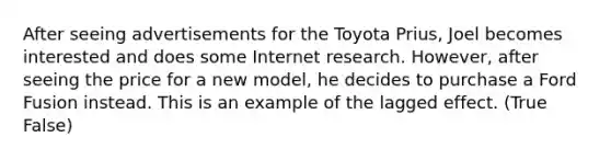 After seeing advertisements for the Toyota Prius, Joel becomes interested and does some Internet research. However, after seeing the price for a new model, he decides to purchase a Ford Fusion instead. This is an example of the lagged effect. (True False)