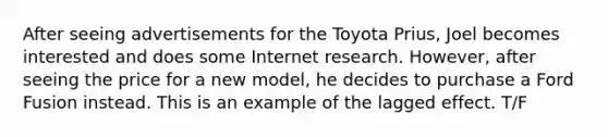 After seeing advertisements for the Toyota Prius, Joel becomes interested and does some Internet research. However, after seeing the price for a new model, he decides to purchase a Ford Fusion instead. This is an example of the lagged effect. T/F