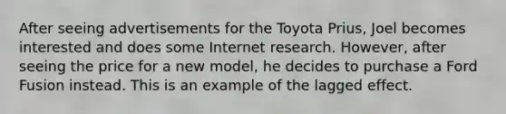 After seeing advertisements for the Toyota Prius, Joel becomes interested and does some Internet research. However, after seeing the price for a new model, he decides to purchase a Ford Fusion instead. This is an example of the lagged effect.