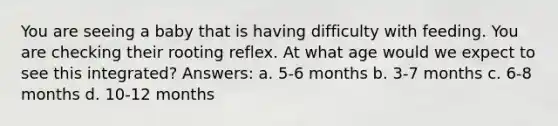 You are seeing a baby that is having difficulty with feeding. You are checking their rooting reflex. At what age would we expect to see this integrated? Answers: a. 5-6 months b. 3-7 months c. 6-8 months d. 10-12 months