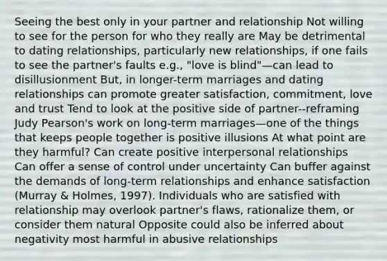 Seeing the best only in your partner and relationship Not willing to see for the person for who they really are May be detrimental to dating relationships, particularly new relationships, if one fails to see the partner's faults e.g., "love is blind"—can lead to disillusionment But, in longer-term marriages and dating relationships can promote greater satisfaction, commitment, love and trust Tend to look at the positive side of partner--reframing Judy Pearson's work on long-term marriages—one of the things that keeps people together is positive illusions At what point are they harmful? Can create positive interpersonal relationships Can offer a sense of control under uncertainty Can buffer against the demands of long-term relationships and enhance satisfaction (Murray & Holmes, 1997). Individuals who are satisfied with relationship may overlook partner's flaws, rationalize them, or consider them natural Opposite could also be inferred about negativity most harmful in abusive relationships