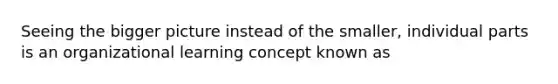 Seeing the bigger picture instead of the smaller, individual parts is an organizational learning concept known as