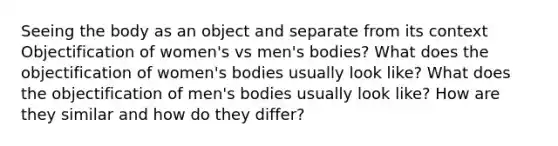 Seeing the body as an object and separate from its context Objectification of women's vs men's bodies? What does the objectification of women's bodies usually look like? What does the objectification of men's bodies usually look like? How are they similar and how do they differ?