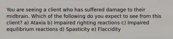 You are seeing a client who has suffered damage to their midbrain. Which of the following do you expect to see from this client? a) Ataxia b) Impaired righting reactions c) Impaired equilibrium reactions d) Spasticity e) Flaccidity