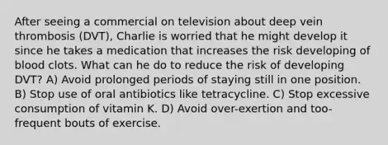 After seeing a commercial on television about deep vein thrombosis (DVT), Charlie is worried that he might develop it since he takes a medication that increases the risk developing of blood clots. What can he do to reduce the risk of developing DVT? A) Avoid prolonged periods of staying still in one position. B) Stop use of oral antibiotics like tetracycline. C) Stop excessive consumption of vitamin K. D) Avoid over-exertion and too-frequent bouts of exercise.