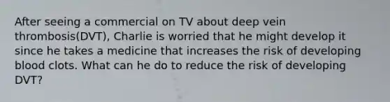 After seeing a commercial on TV about deep vein thrombosis(DVT), Charlie is worried that he might develop it since he takes a medicine that increases the risk of developing blood clots. What can he do to reduce the risk of developing DVT?