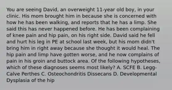 You are seeing David, an overweight 11-year old boy, in your clinic. His mom brought him in because she is concerned with how he has been walking, and reports that he has a limp. She said this has never happened before. He has been complaining of knee pain and hip pain, on his right side. David said he fell and hurt his leg in PE at school last week, but his mom didn't bring him in right away because she thought it would heal. The hip pain and limp have gotten worse, and he now complains of pain in his groin and buttock area. Of the following hypotheses, which of these diagnoses seems most likely? A. SCFE B. Legg-Calve Perthes C. Osteochondritis Dissecans D. Developmental Dysplasia of the hip