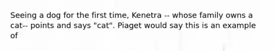 Seeing a dog for the first time, Kenetra -- whose family owns a cat-- points and says "cat". Piaget would say this is an example of