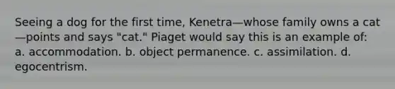 Seeing a dog for the first time, Kenetra—whose family owns a cat—points and says "cat." Piaget would say this is an example of: a. accommodation. b. object permanence. c. assimilation. d. egocentrism.