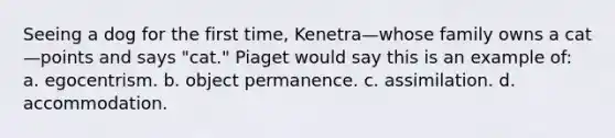 Seeing a dog for the first time, Kenetra—whose family owns a cat—points and says "cat." Piaget would say this is an example of: a. egocentrism. b. object permanence. c. assimilation. d. accommodation.