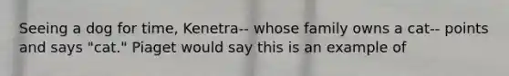 Seeing a dog for time, Kenetra-- whose family owns a cat-- points and says "cat." Piaget would say this is an example of