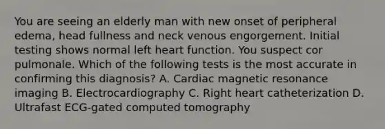 You are seeing an elderly man with new onset of peripheral edema, head fullness and neck venous engorgement. Initial testing shows normal left heart function. You suspect cor pulmonale. Which of the following tests is the most accurate in confirming this diagnosis? A. Cardiac magnetic resonance imaging B. Electrocardiography C. Right heart catheterization D. Ultrafast ECG-gated computed tomography