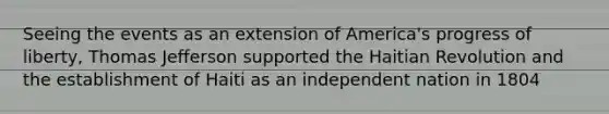 Seeing the events as an extension of America's progress of liberty, Thomas Jefferson supported the Haitian Revolution and the establishment of Haiti as an independent nation in 1804