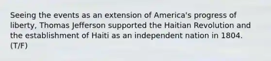 Seeing the events as an extension of America's progress of liberty, Thomas Jefferson supported the Haitian Revolution and the establishment of Haiti as an independent nation in 1804. (T/F)