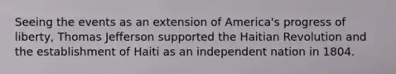 Seeing the events as an extension of America's progress of liberty, Thomas Jefferson supported the Haitian Revolution and the establishment of Haiti as an independent nation in 1804.