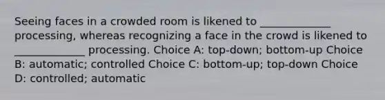 Seeing faces in a crowded room is likened to _____________ processing, whereas recognizing a face in the crowd is likened to _____________ processing. Choice A: top-down; bottom-up Choice B: automatic; controlled Choice C: bottom-up; top-down Choice D: controlled; automatic