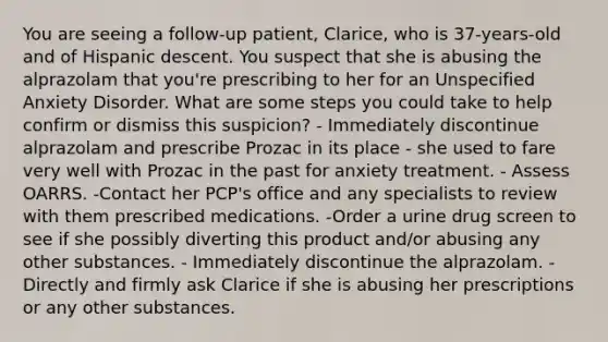 You are seeing a follow-up patient, Clarice, who is 37-years-old and of Hispanic descent. You suspect that she is abusing the alprazolam that you're prescribing to her for an Unspecified Anxiety Disorder. What are some steps you could take to help confirm or dismiss this suspicion? - Immediately discontinue alprazolam and prescribe Prozac in its place - she used to fare very well with Prozac in the past for anxiety treatment. - Assess OARRS. -Contact her PCP's office and any specialists to review with them prescribed medications. -Order a urine drug screen to see if she possibly diverting this product and/or abusing any other substances. - Immediately discontinue the alprazolam. - Directly and firmly ask Clarice if she is abusing her prescriptions or any other substances.