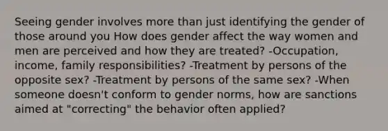 Seeing gender involves more than just identifying the gender of those around you How does gender affect the way women and men are perceived and how they are treated? -Occupation, income, family responsibilities? -Treatment by persons of the opposite sex? -Treatment by persons of the same sex? -When someone doesn't conform to gender norms, how are sanctions aimed at "correcting" the behavior often applied?