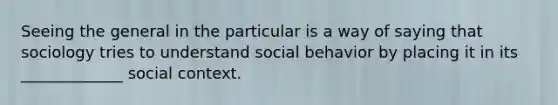 Seeing the general in the particular is a way of saying that sociology tries to understand social behavior by placing it in its _____________ social context.