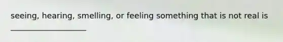 seeing, hearing, smelling, or feeling something that is not real is ___________________