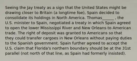 Seeing the Jay treaty as a sign that the United States might be drawing closer to Britain (a longtime foe), Spain decided to consolidate its holdings in North America. Thomas______ , the U.S. minister to Spain, negotiated a treaty in which Spain agreed to open the lower Mississippi River and New Orleans to American trade. The right of deposit was granted to Americans so that they could transfer cargoes in New Orleans without paying duties to the Spanish government. Spain further agreed to accept the U.S. claim that Florida's northern boundary should be at the 31st parallel (not north of that line, as Spain had formerly insisted).