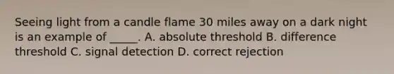 Seeing light from a candle flame 30 miles away on a dark night is an example of _____. A. absolute threshold B. difference threshold C. signal detection D. correct rejection