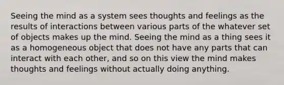 Seeing the mind as a system sees thoughts and feelings as the results of interactions between various parts of the whatever set of objects makes up the mind. Seeing the mind as a thing sees it as a homogeneous object that does not have any parts that can interact with each other, and so on this view the mind makes thoughts and feelings without actually doing anything.