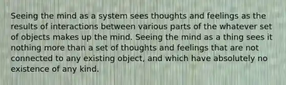 Seeing the mind as a system sees thoughts and feelings as the results of interactions between various parts of the whatever set of objects makes up the mind. Seeing the mind as a thing sees it nothing more than a set of thoughts and feelings that are not connected to any existing object, and which have absolutely no existence of any kind.